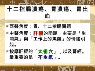 十二指腸潰瘍、胃潰瘍、胃出血 西醫角度：胃、十二指腸問題 中醫角度： 肝臟 的問題，主要是「生悶氣」與「工作上的焦慮」的情緒引起。 按摩肝經的「 太衝穴 」，以及腎經。最重要的是「 不生氣 」。 