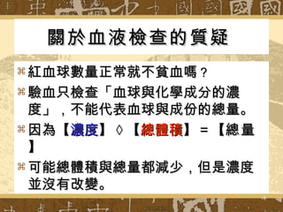 關於血液檢查的質疑   紅血球數量正常就不貧血嗎 ？ 驗血只檢查「血球與化學成分的濃度」，不能代表血球與成份的總量。 因為【 濃度 】 × 【 總體積 】＝【 總量 】 可能總體積與總量都減少，但是濃度並沒有改變。 