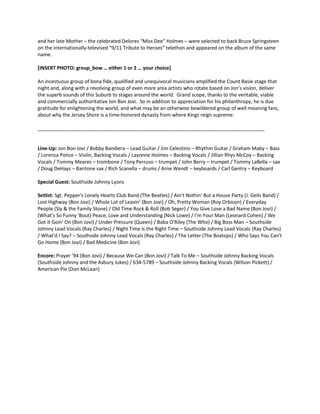and her late Mother – the celebrated Delores “Miss Dee” Holmes – were selected to back Bruce Springsteen on the internationally-televised “9/11 Tribute to Heroes” telethon and appeared on the album of the same name. 
[INSERT PHOTO: group_bow … either 1 or 2 … your choice] 
An incestuous group of bona fide, qualified and unequivocal musicians amplified the Count Basie stage that night and, along with a revolving group of even more area artists who rotate based on Jon’s vision, deliver the superb sounds of this Suburb to stages around the world. Grand scope, thanks to the veritable, viable and commercially authoritative Jon Bon Jovi. So in addition to appreciation for his philanthropy, he is due gratitude for enlightening the world, and what may be an otherwise bewildered group of well meaning fans, about why the Jersey Shore is a time-honored dynasty from where Kings reign supreme. ___________________________________________________________________________________ 
Line-Up: Jon Bon Jovi / Bobby Bandiera – Lead Guitar / Jim Celestino – Rhythm Guitar / Graham Maby – Bass / Lorenza Ponce – Violin, Backing Vocals / Layonne Holmes – Backing Vocals / Jillian Rhys McCoy – Backing Vocals / Tommy Meares – trombone / Tony Perruso – trumpet / John Berry – trumpet / Tommy LaBella – sax / Doug DeHays – Baritone sax / Rich Scanella – drums / Arne Wendt – keyboards / Carl Gentry – Keyboard 
Special Guest: Southside Johnny Lyons 
Setlist: Sgt. Pepper's Lonely Hearts Club Band (The Beatles) / Ain't Nothin' But a House Party (J. Geils Band) / Lost Highway (Bon Jovi) / Whole Lot of Leavin' (Bon Jovi) / Oh, Pretty Woman (Roy Orbison) / Everyday People (Sly & the Family Stone) / Old Time Rock & Roll (Bob Seger) / You Give Love a Bad Name (Bon Jovi) / (What's So Funny 'Bout) Peace, Love and Understanding (Nick Lowe) / I'm Your Man (Leonard Cohen) / We Got it Goin' On (Bon Jovi) / Under Pressure (Queen) / Baba O'Riley (The Who) / Big Boss Man – Southside Johnny Lead Vocals (Ray Charles) / Night Time is the Right Time – Southside Johnny Lead Vocals (Ray Charles) / What'd I Say? – Southside Johnny Lead Vocals (Ray Charles) / The Letter (The Boxtops) / Who Says You Can't Go Home (Bon Jovi) / Bad Medicine (Bon Jovi) 
Encore: Prayer ’94 (Bon Jovi) / Because We Can (Bon Jovi) / Talk To Me – Southside Johnny Backing Vocals (Southside Johnny and the Asbury Jukes) / 634-5789 – Southside Johnny Backing Vocals (Wilson Pickett) / American Pie (Don McLean) 
