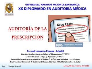 José L. Piscoya Arbañil
Dr. José Leonardo Piscoya - Arbañil
Emeritus Member, American College of Rheumatology N º 15143
Fellow American College of Physicians N° 046247
Desarrolló el primer servicio público de AUDITORÍA MÉDICA en el Perú en 1991 (25 años)
Inició el primer Diplomado de Auditoría Médica en el Perú en 1999 (65 Diplomados a la fecha)
Lima, 08 de octubre del 2016
AUDITORÍA DE LA
PRESCRIPCIÓN
 