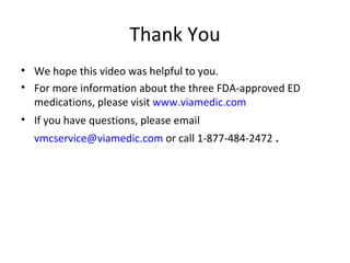 Thank You We hope this video was helpful to you. For more information about the three FDA-approved ED medications, please visit  www.viamedic.com If you have questions, please email  [email_address]  or call 1-877-484-2472 . 