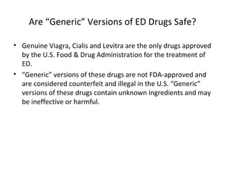 Are “Generic” Versions of ED Drugs Safe? Genuine Viagra, Cialis and Levitra are the only drugs approved by the U.S. Food & Drug Administration for the treatment of ED. “ Generic” versions of these drugs are not FDA-approved and are considered counterfeit and illegal in the U.S. “Generic” versions of these drugs contain unknown ingredients and may be ineffective or harmful. 
