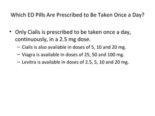 Which ED Pills Are Prescribed to Be Taken Once a Day? Only Cialis is prescribed to be taken once a day, continuously, in a 2.5 mg dose. Cialis is also available in doses of 5, 10 and 20 mg. Viagra is available in doses of 25, 50 and 100 mg. Levitra is available in doses of 2.5, 5, 10 and 20 mg.  