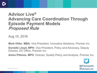 © 2016 Premier Inc.
Advisor Live®
Advancing Care Coordination Through
Episode Payment Models
Proposed Rule
Aug.10, 2016
@PremierHA
#AdvisorLive
Mark Hiller, MBA, Vice President, Innovative Solutions, Premier Inc.
Danielle Lloyd, MPH, Vice President, Policy and Advocacy, Deputy
Director, DC Office, Premier Inc.
Aisha Pittman, MPH, Director, Quality Policy and Analysis, Premier Inc.
 