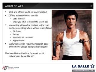 WEB OF NO WEB Web and offline world no longer distinct Offline advertisements usually: List a website Show you what to type in the search box Interacting with online content in the real-world, succeeding where virtual reality failed QR Codes Twitter Nintendo Wii controller Apple iPhone Every transaction requiring research goes online now: Google as reputation engine Charlene Li described the future of social networks as ‘being like air’ 