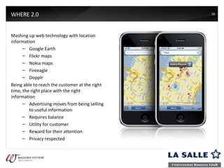 WHERE 2.0 Mashing up web technology with location information Google Earth Flickr maps Nokia maps Fireeagle Dopplr Being able to reach the customer at the right time, the right place with the right information  Advertising moves from being selling to useful information Requires balance Utility for customer Reward for their attention Privacy respected 