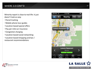 WHERE 2.0 CONT’D Minority report is close to real-life: it just doesn’t look as sexy Parcel tracking Mobile phone tour guides Location-based special offers Pay per mile car insurance Congestion charging Location-based social networking Location-based shopping and bar / restaurant recommendations 