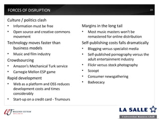 FORCES OF DISRUPTION Culture / politics clash Information must be free Open source and creative commons movement Technology moves faster than business models Music and film industry Crowdsourcing Amazon’s Mechanical Turk service Carnegie Mellon ESP game Rapid development Web as a platform and OSS reduces development costs and times considerably Start-up on a credit card - Trumours Margins in the long tail Most music masters won’t be remastered for online distribution Self-publishing costs falls dramatically Blogging versus specialist media Self-published pornography versus the adult entertainment industry Flickr versus stock photography Scoopt Consumer newsgathering Badvocacy 