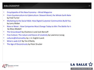 BIBLIOGRAPHY Encyclopedia of the New Economy  –  Wired Magazine From Counterculture to Cyberculture: Stewart Brand, the Whole Earth Network, and the Rise of Digital Utopianism  by Fred Turner Marketing to the Social Web: How Digital Customer Communities Build Your Business  by Larry Weber Now or Never : How Companies Must Change Today to Win The Battle for Internet Customers  by Mary Modahl The Groundswell  by Charlene Li and Josh Bernoff  Free Culture: The nature and future of creativity  by Lawrence Lessig cultures@siliconvalley  by J. A. English-Lueck What is web 2.0?  B y Tim O’Reilly The Age of Discontinuity  by Peter Drucker 