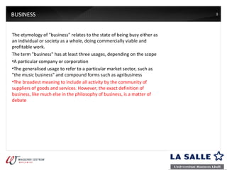 BUSINESS The etymology of "business" relates to the state of being busy either as an individual or society as a whole, doing commercially viable and profitable work.  The term "business" has at least three usages, depending on the scope A particular company or corporation The generalised usage to refer to a particular market sector, such as "the music business" and compound forms such as agribusiness The broadest meaning to include all activity by the community of suppliers of goods and services. However, the exact definition of business, like much else in the philosophy of business, is a matter of debate 