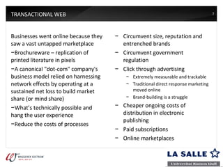 TRANSACTIONAL WEB Businesses went online because they saw a vast untapped marketplace Brochureware – replication of printed literature in pixels A canonical "dot-com" company's business model relied on harnessing network effects by operating at a sustained net loss to build market share (or mind share) What’s technically possible and hang the user experience Reduce the costs of processes Circumvent size, reputation and entrenched brands Circumvent government regulation Click through advertising Extremely measurable and trackable Traditional direct response marketing moved online Brand-building is a struggle Cheaper ongoing costs of distribution in electronic publishing Paid subscriptions Online marketplaces 