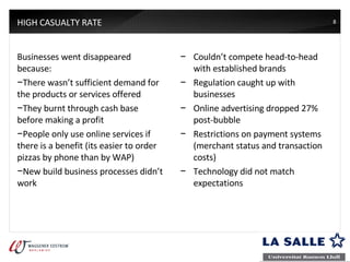 HIGH CASUALTY RATE Businesses went disappeared because: There wasn’t sufficient demand for the products or services offered They burnt through cash base before making a profit People only use online services if there is a benefit (its easier to order pizzas by phone than by WAP) New build business processes didn’t work Couldn’t compete head-to-head with established brands Regulation caught up with businesses Online advertising dropped 27% post-bubble Restrictions on payment systems (merchant status and transaction costs) Technology did not match expectations 