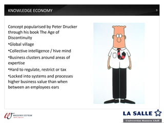 KNOWLEDGE ECONOMY Concept popularised by Peter Drucker through his book The Age of Discontinuity Global village Collective intelligence / hive mind Business clusters around areas of expertise Hard to regulate, restrict or tax Locked into systems and processes higher business value than when between an employees ears 