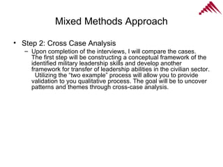 Mixed Methods Approach Step 2: Cross Case Analysis Upon completion of the interviews, I will compare the cases.  The first step will be constructing a conceptual framework of the identified military leadership skills and develop another framework for transfer of leadership abilities in the civilian sector.  Utilizing the “two example” process will allow you to provide validation to you qualitative process. The goal will be to uncover patterns and themes through cross-case analysis.  