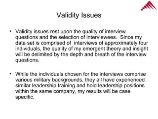 Validity Issues Validity issues rest upon the quality of interview questions and the selection of interviewees.  Since my data set is comprised of  interviews of approximately four individuals, the quality of my emergent theory and insight will be delimited by the depth and breath of the interview questions.  While the individuals chosen for the interviews comprise various military backgrounds, they all have experienced similar leadership training and hold leadership positions within the same company, my results will be case specific. 