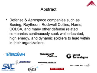 Abstract Defense & Aerospace companies such as Boeing, Raytheon, Rockwell Collins, Harris,  COLSA, and many other defense related companies continuously seek well educated, high energy, and dynamic soldiers to lead within in their organizations.  