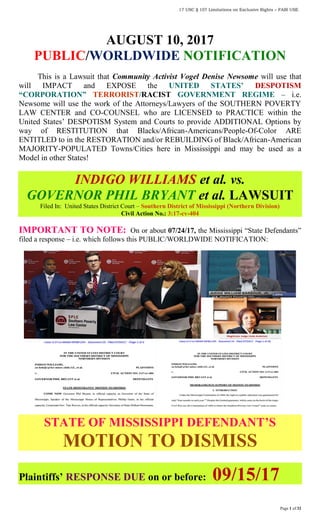 17 USC § 107 Limitations on Exclusive Rights – FAIR USE
Page 1 of 32
AUGUST 10, 2017
PUBLIC/WORLDWIDE NOTIFICATION
This is a Lawsuit that Community Activist Vogel Denise Newsome will use that
will IMPACT and EXPOSE the UNITED STATES’ DESPOTISM
“CORPORATION” TERRORIST/RACIST GOVERNMENT REGIME – i.e.
Newsome will use the work of the Attorneys/Lawyers of the SOUTHERN POVERTY
LAW CENTER and CO-COUNSEL who are LICENSED to PRACTICE within the
United States’ DESPOTISM System and Courts to provide ADDITIONAL Options by
way of RESTITUTION that Blacks/African-Americans/People-Of-Color ARE
ENTITLED to in the RESTORATION and/or REBUILDING of Black/African-American
MAJORITY-POPULATED Towns/Cities here in Mississippi and may be used as a
Model in other States!
INDIGO WILLIAMS et al. vs.
GOVERNOR PHIL BRYANT et al. LAWSUIT
Filed In: United States District Court – Southern District of Mississippi (Northern Division)
Civil Action No.: 3:17-cv-404
IMPORTANT TO NOTE: On or about 07/24/17, the Mississippi “State Defendants”
filed a response – i.e. which follows this PUBLIC/WORLDWIDE NOTIFICATION:
STATE OF MISSISSIPPI DEFENDANT’S
MOTION TO DISMISS
Plaintiffs’ RESPONSE DUE on or before: 09/15/17
 