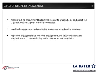 LEVELS OF ONLINE PR ENGAGEMENT Monitoring: no engagement but active listening to what is being said about the organisation and its peers – any related issues Low-level engagement: as Monitoring plus response-led online presence High-level engagement: as low level engagement, but proactive approach, integration with other marketing and customer services activities 