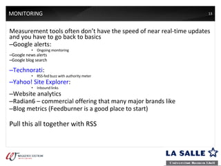 MONITORING Measurement tools often don’t have the speed of near real-time updates and you have to go back to basics Google alerts: Ongoing monitoring Google news alerts Google blog search Technorati : RSS-fed buzz with authority meter Yahoo! Site Explorer : Inbound links Website analytics Radian6  –  commercial offering that many major brands like Blog metrics (Feedburner is a good place to start) Pull this all together with RSS 