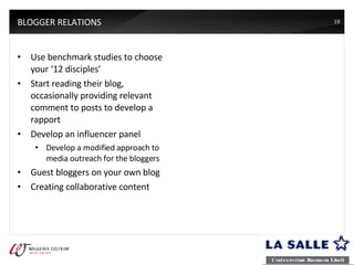 BLOGGER RELATIONS Use benchmark studies to choose your ‘12 disciples’ Start reading their blog, occasionally providing relevant comment to posts to develop a rapport Develop an influencer panel Develop a modified approach to media outreach for the bloggers Guest bloggers on your own blog Creating collaborative content  