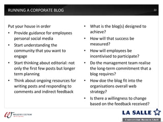 RUNNING A CORPORATE BLOG Put your house in order Provide guidance for employees personal social media Start understanding the community that you want to engage Start thinking about editorial: not only the first few posts but longer term planning Think about ongoing resources for writing posts and responding to comments and indirect feedback What is the blog(s) designed to achieve? How will that success be measured? How will employees be incentivised to participate? Do the management team realise the long-term commitment that a blog requires? How doe the blog fit into the organisations overall web strategy? Is there a willingness to change based on the feedback received? 