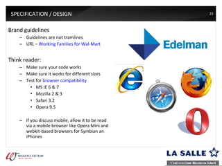 SPECIFICATION / DESIGN Brand guidelines Guidelines are not tramlines URL –  Working Families for Wal-Mart Think reader:  Make sure your code works Make sure it works for different sizes Test for  browser compatibility MS IE 6 & 7 Mozilla 2 & 3 Safari 3.2 Opera 9.5 If you discuss mobile, allow it to be read via a mobile browser like Opera Mini and webkit-based browsers for Symbian an iPhones 