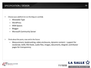 SPECIFICATION / DESIGN Choose your platform to run the blog on carefully Moveable Type WordPress MSN Spaces Blogger Microsoft Community Server Think about the posts, now and in the future Measurement, bookmarking, video enclosures, dynamic content – support for JavaScript, AJAX, RSS feeds, audio files, images, documents, blogroll, contributor pages for transparency 06/06/09 