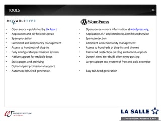 TOOLS Open souce – published by  Six Apart Application and ISP hosted service Spam protection Comment and community management Access to hundreds of plug-ins Fully configurable permissions system Native support for multiple blogs Static pages and archiving Optional paid professional support Automatic RSS feed generation Open source – more information at  wordpress.org Application, ISP and wordpress.com hosted service Spam protection Comment and community management Access to hundreds of plug-ins and themes Password protection on blog and individual posts Doesn’t need to rebuild after every posting Large support eco-system of free and paid expertise Easy RSS feed generation 