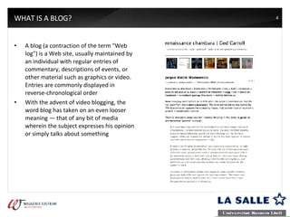 WHAT IS A BLOG? A blog (a contraction of the term "Web log") is a Web site, usually maintained by an individual with regular entries of commentary, descriptions of events, or other material such as graphics or video. Entries are commonly displayed in reverse-chronological order With the advent of video blogging, the word blog has taken on an even looser meaning — that of any bit of media wherein the subject expresses his opinion or simply talks about something 