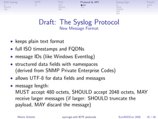 BSD Syslog                IETF      TLS             Protocol & API   Syslog-Sign         Future




                              Draft: The Syslog Protocol
                                    New Message Format

    • keeps plain text format
    • full ISO timestamps and FQDNs
    • message IDs (like Windows Eventlog)
    • structured data ﬁelds with namespaces
      (derived from SNMP Private Enterprise Codes)
    • allows UTF-8 for data ﬁelds and messages
    • message length:
      MUST accept 480 octets, SHOULD accept 2048 octets, MAY
      receive larger messages (if larger: SHOULD truncate the
      payload, MAY discard the message)

             Martin Schütte           syslogd with IETF protocols      EuroBSDCon 2008   20 / 40
 