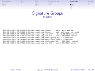 BSD Syslog                IETF           TLS               Protocol & API           Syslog-Sign         Future




                                      Signature Groups
                                                   Problem




 2008-10-03T03:16:06.453358+02:00   host.example.org   /netbsd - - - wd1e: error reading
 2008-10-03T03:16:07.006246+02:00   host.example.org   /netbsd - - - wd1: soft error (corrected)
 2008-10-03T03:30:00.719082+02:00   host.example.org   cron 24634 - - (root) CMD START (atrun)
 2008-10-03T03:30:01.033121+02:00   host.example.org   cron 2613 - - (root) CMD FINISH (atrun)
 2008-10-03T03:32:15.035432+02:00   host.example.org   postfix/pickup 3251 - - EBE21FE99: . . .
 2008-10-03T03:32:15.228748+02:00   host.example.org   postfix/local 23858 - - EBE21FE99: . . .
 2008-10-03T03:32:15.234989+02:00   host.example.org   postfix/qmgr 666 - - EBE21FE99: removed
 2008-10-03T03:40:00.977562+02:00   host.example.org   cron 2289 - - (root) CMD START (atrun)




             Martin Schütte                 syslogd with IETF protocols               EuroBSDCon 2008   26 / 40
 