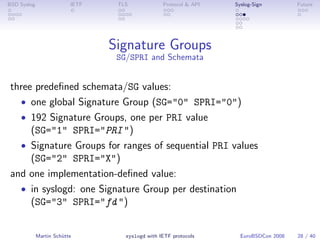 BSD Syslog                IETF    TLS             Protocol & API   Syslog-Sign         Future




                                 Signature Groups
                                  SG/SPRI and Schemata


 three predeﬁned schemata/SG values:
   • one global Signature Group (SG="0" SPRI="0")
   • 192 Signature Groups, one per PRI value
      (SG="1" SPRI="PRI ")
   • Signature Groups for ranges of sequential PRI values
      (SG="2" SPRI="X")
 and one implementation-deﬁned value:
   • in syslogd: one Signature Group per destination
      (SG="3" SPRI="fd ")


             Martin Schütte         syslogd with IETF protocols      EuroBSDCon 2008   28 / 40
 