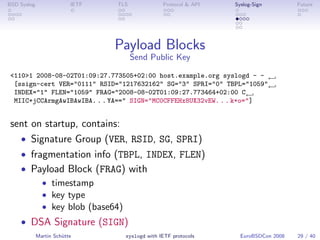 BSD Syslog                IETF   TLS               Protocol & API   Syslog-Sign         Future




                                 Payload Blocks
                                       Send Public Key

 <110>1 2008-08-02T01:09:27.773505+02:00 host.example.org syslogd - - ←
  [ssign-cert VER="0111" RSID="1217632162" SG="3" SPRI="0" TBPL="1059"←
  INDEX="1" FLEN="1059" FRAG="2008-08-02T01:09:27.773464+02:00 C←
  MIIC+jCCArmgAwIBAwIBA. . . YA==" SIGN="MC0CFFEHx8UX32vEW. . . k+o="]


 sent on startup, contains:
   • Signature Group (VER, RSID, SG, SPRI)
   • fragmentation info (TBPL, INDEX, FLEN)
   • Payload Block (FRAG) with
               • timestamp
               • key type
               • key blob (base64)
    • DSA Signature (SIGN)
             Martin Schütte          syslogd with IETF protocols      EuroBSDCon 2008   29 / 40
 