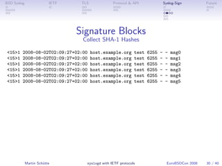 BSD Syslog                IETF    TLS             Protocol & API                Syslog-Sign         Future




                                 Signature Blocks
                                  Collect SHA-1 Hashes

 <15>1   2008-08-02T02:09:27+02:00      host.example.org      test   6255   -    -   msg0
 <15>1   2008-08-02T02:09:27+02:00      host.example.org      test   6255   -    -   msg1
 <15>1   2008-08-02T02:09:27+02:00      host.example.org      test   6255   -    -   msg2
 <15>1   2008-08-02T02:09:27+02:00      host.example.org      test   6255   -    -   msg3
 <15>1   2008-08-02T02:09:27+02:00      host.example.org      test   6255   -    -   msg4
 <15>1   2008-08-02T02:09:27+02:00      host.example.org      test   6255   -    -   msg5




             Martin Schütte         syslogd with IETF protocols                   EuroBSDCon 2008   30 / 40
 