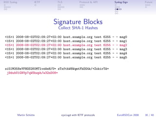 BSD Syslog                IETF    TLS             Protocol & API                Syslog-Sign         Future




                                 Signature Blocks
                                  Collect SHA-1 Hashes

 <15>1   2008-08-02T02:09:27+02:00      host.example.org      test   6255   -    -   msg0
 <15>1   2008-08-02T02:09:27+02:00      host.example.org      test   6255   -    -   msg1
 <15>1   2008-08-02T02:09:27+02:00      host.example.org      test   6255   -    -   msg2
 <15>1   2008-08-02T02:09:27+02:00      host.example.org      test   6255   -    -   msg3
 <15>1   2008-08-02T02:09:27+02:00      host.example.org      test   6255   -    -   msg4
 <15>1   2008-08-02T02:09:27+02:00      host.example.org      test   6255   -    -   msg5


 siUJM358eYFHOS2K0MTlveWeH/U= zTxfthW8WqmtFhOG4k/+ZxkirTA=
  j9dubU1GNVp7qWShwph/w32nD08=




             Martin Schütte         syslogd with IETF protocols                   EuroBSDCon 2008   30 / 40
 