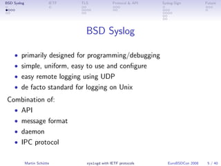 BSD Syslog                IETF   TLS             Protocol & API   Syslog-Sign          Future




                                   BSD Syslog

    • primarily designed for programming/debugging
    • simple, uniform, easy to use and conﬁgure
    • easy remote logging using UDP
    • de facto standard for logging on Unix
 Combination of:
   • API
   • message format
   • daemon
   • IPC protocol


             Martin Schütte        syslogd with IETF protocols       EuroBSDCon 2008    5 / 40
 