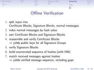 BSD Syslog                IETF     TLS             Protocol & API   Syslog-Sign         Future




                                 Oﬄine Veriﬁcation
   1. split input into
      Certiﬁcate Blocks, Signature Blocks, normal messsages
   2. index normal messsages by hash value
   3. sort Certiﬁcate Blocks and Signature Blocks
   4. reassemble and verify Certiﬁcate Blocks
      ⇒ yields public keys for all Signature Groups
   5. verify Signature Blocks
   6. build enumerated sequence of hashes (with FMN)
   7. match received messages against hashes
      ⇒ yields veriﬁed message sequence, including gaps

             Martin Schütte          syslogd with IETF protocols      EuroBSDCon 2008   35 / 40
 