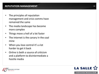 REPUTATION MANAGEMENT The principles of reputation management and crisis comms have remained the same The media landscape has become more complex Things move a hell of a lot faster The internet is the canary in the coal mine When you lose control it’s a lot harder to get it back Online is both a source of criticism and a platform to disintermediate a hostile media 