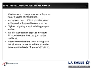 MARKETING COMMUNICATIONS STRATEGIES Customers and consumers use online as a valued source of information Consumers don’t differentiate between offline and online media consumption Tighter targeting is available by going on online It has never been cheaper to distribute branded content direct to your target audience Peer communications (such as blogs and social networks) are as influential as the word-of-mouth role of real-world friends 