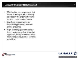 LEVELS OF ONLINE PR ENGAGEMENT Monitoring: no engagement but active listening to what is being said about the organisation and its peers – any related issues Low-level engagement: as Monitoring plus response-led online presence High-level engagement: as low level engagement, but proactive approach, integration with other marketing and customer services activities 