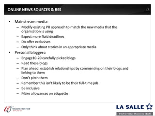 ONLINE NEWS SOURCES & RSS Mainstream media: Modify existing PR approach to match the new media that the organisation is using  Expect more fluid deadlines Do offer exclusives Only think about stories in an appropriate media Personal bloggers: Engage10-20 carefully picked blogs Read these blogs Plan ahead: establish relationships by commenting on their blogs and linking to them Don’t pitch them Remember this isn’t likely to be their full-time job Be inclusive Make allowances on etiquette 