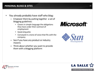 PERSONAL BLOGS & SITES You already probably have staff who blog: Empower them by putting together  a set of blogging guidelines: Covers in simple language the obligations they have under their contract of employment Good etiquette Conveyed in a tone-of-voice that fits with the company See if you have any product or industry mavens Think about whether you want to provide them with a blogging platform 