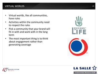 VIRTUAL WORLDS Virtual worlds, like all communities, have rules Activities within the community need to respect the rules Pick a community that your brand will fit in with and work with in the long term The most important thing is to think about engagement rather than generating coverage 