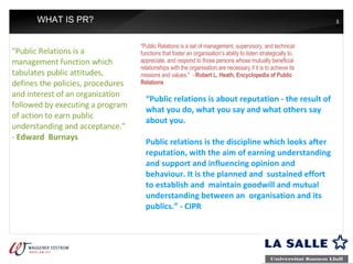 WHAT IS PR? "Public Relations is a management function which tabulates public attitudes, defines the policies, procedures and interest of an organization followed by executing a program of action to earn public understanding and acceptance.” -  Edward  Burnays "Public Relations is a set of management, supervisory, and technical functions that foster an organisation's ability to listen strategically to, appreciate, and respond to those persons whose mutually beneficial relationships with the organisation are necessary if it is to achieve its missions and values."  -  Robert L. Heath, Encyclopedia of Public Relations “ Public relations is about reputation - the result of what you do, what you say and what others say about you. Public relations is the discipline which looks after reputation, with the aim of earning understanding and support and influencing opinion and behaviour. It is the planned and  sustained effort to establish and  maintain goodwill and mutual  understanding between an  organisation and its publics.” - CIPR 