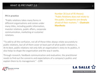 WHAT IS PR? PART 2.0 PR in practice “ Public relations takes many forms in different organisations and comes under many titles, including public information, investor relations, public affairs, corporate communication, marketing or customer relations.  Number 26 (out of 95 theses): “Public Relations does not relate to the public. Companies are deeply afraid of their markets.”  - Cluetrain Manifesto “ To add to all the confusion, not all of these titles always relate accurately to public relations, but all of them cover at least part of what public relations is. At its best, public relations not only tells an organisation's story to its publics, it also helps to shape the organisation and the way it works.  Through research, feedback communication and evaluation, the practitioner needs to find out the concerns and expectations of a company's publics and explain them to its management.” - CIPR 