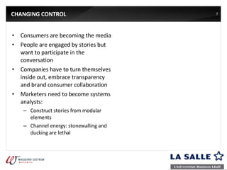 CHANGING CONTROL Consumers are becoming the media People are engaged by stories but want to participate in the conversation Companies have to turn themselves inside out, embrace transparency and brand consumer collaboration Marketers need to become systems analysts: Construct stories from modular elements Channel energy: stonewalling and ducking are lethal 