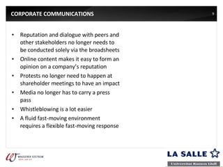 CORPORATE COMMUNICATIONS Reputation and dialogue with peers and other stakeholders no longer needs to be conducted solely via the broadsheets Online content makes it easy to form an opinion on a company’s reputation Protests no longer need to happen at shareholder meetings to have an impact Media no longer has to carry a press pass Whistleblowing is a lot easier A fluid fast-moving environment requires a flexible fast-moving response 