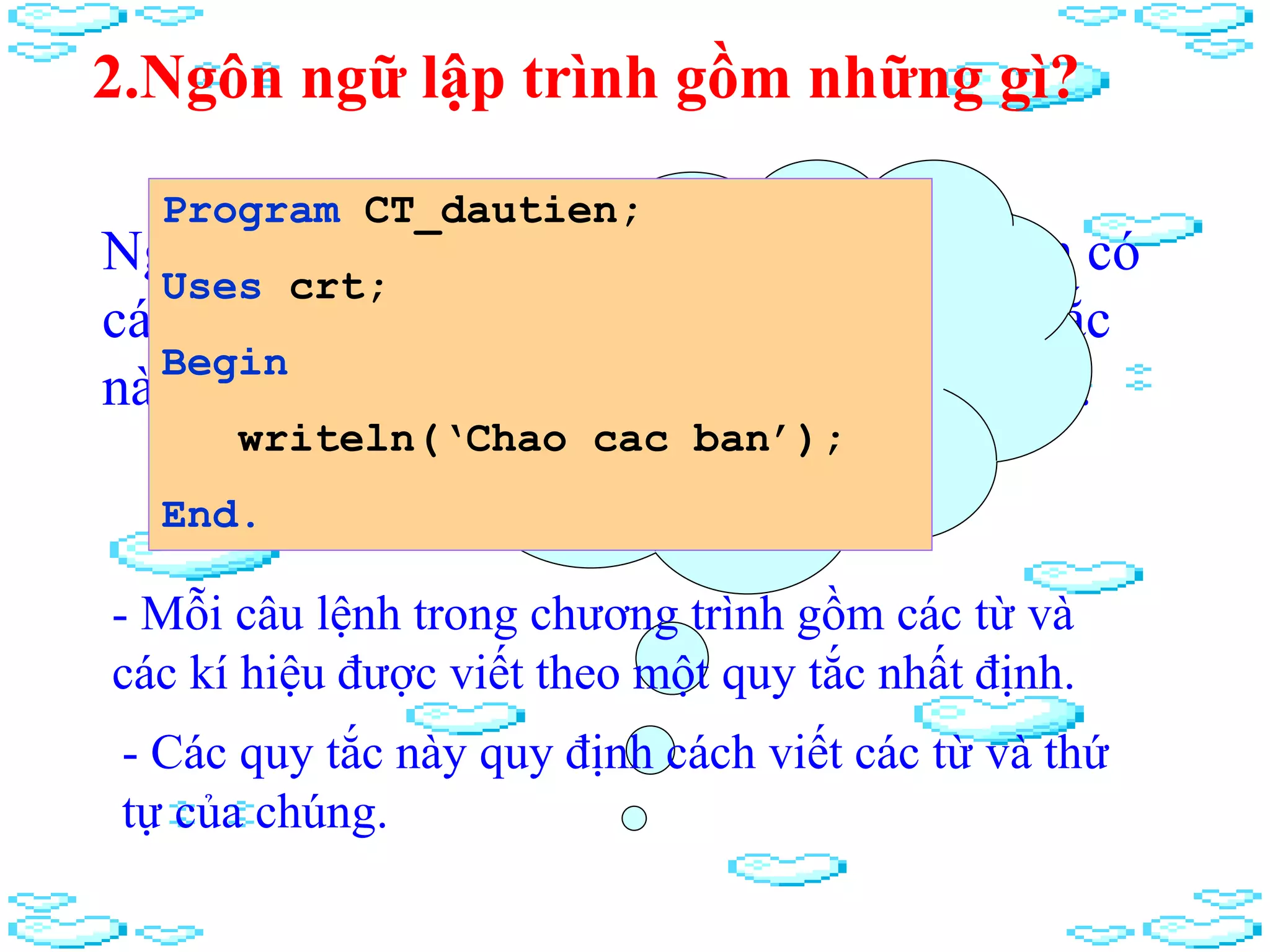 2.Ngôn ngữ lập trình gồm những gì?
Ngoài tập các kí tự, ngôn ngữ lập trình còn có
các quy tắc để viết các câu lệnh. Các quy tắc
này sẽ do từng ngôn ngữ lập trình quy định.
Mỗi câu lệnh
được viết như
thế nào?
Program CT_dautien;
Uses crt;
Begin
writeln(‘Chao cac ban’);
End.
- Mỗi câu lệnh trong chương trình gồm các từ và
các kí hiệu được viết theo một quy tắc nhất định.
- Các quy tắc này quy định cách viết các từ và thứ
tự của chúng.
 