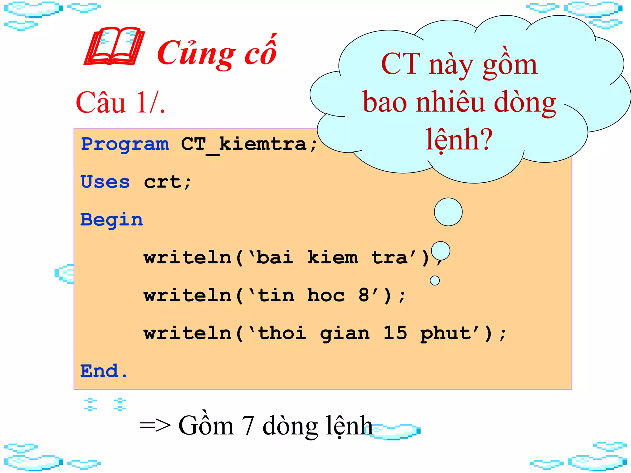  Củng cố
Program CT_kiemtra;
Uses crt;
Begin
writeln(‘bai kiem tra’);
writeln(‘tin hoc 8’);
writeln(‘thoi gian 15 phut’);
End.
CT này gồm
bao nhiêu dòng
lệnh?
=> Gồm 7 dòng lệnh
Câu 1/.
 
