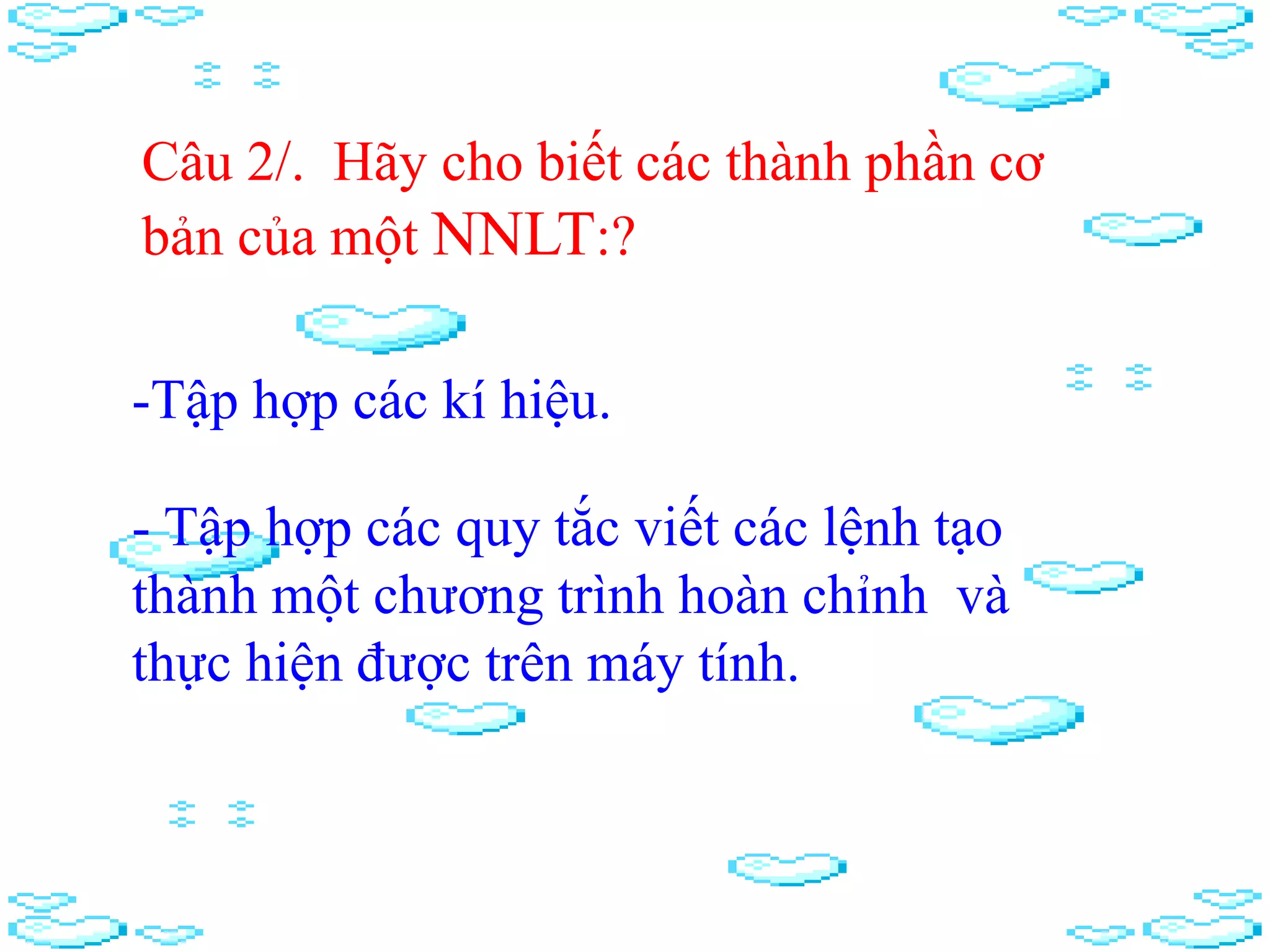 Câu 2/. Hãy cho biết các thành phần cơ
bản của một NNLT:?
-Tập hợp các kí hiệu.
- Tập hợp các quy tắc viết các lệnh tạo
thành một chương trình hoàn chỉnh và
thực hiện được trên máy tính.
 